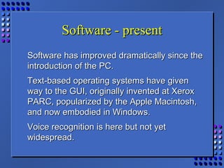 Software - presentSoftware - present
Software has improved dramatically since theSoftware has improved dramatically since the
introduction of the PC.introduction of the PC.
Text-based operating systems have givenText-based operating systems have given
way to the GUI, originally invented at Xeroxway to the GUI, originally invented at Xerox
PARC, popularized by the Apple Macintosh,PARC, popularized by the Apple Macintosh,
and now embodied in Windows.and now embodied in Windows.
Voice recognition is here but not yetVoice recognition is here but not yet
widespread.widespread.
 