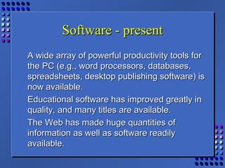 Software - presentSoftware - present
A wide array of powerful productivity tools forA wide array of powerful productivity tools for
the PC (e.g., word processors, databases,the PC (e.g., word processors, databases,
spreadsheets, desktop publishing software) isspreadsheets, desktop publishing software) is
now available.now available.
Educational software has improved greatly inEducational software has improved greatly in
quality, and many titles are available.quality, and many titles are available.
The Web has made huge quantities ofThe Web has made huge quantities of
information as well as software readilyinformation as well as software readily
available.available.
 