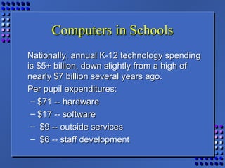Computers in SchoolsComputers in Schools
Nationally, annual K-12 technology spendingNationally, annual K-12 technology spending
is $5+ billion, down slightly from a high ofis $5+ billion, down slightly from a high of
nearly $7 billion several years ago.nearly $7 billion several years ago.
Per pupil expenditures:Per pupil expenditures:
– $71 -- hardware$71 -- hardware
– $17 -- software$17 -- software
– $9 -- outside services$9 -- outside services
– $6 -- staff development$6 -- staff development
 