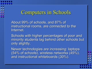 Computers in SchoolsComputers in Schools
About 99% of schools, and 87% ofAbout 99% of schools, and 87% of
instructional rooms, are connected to theinstructional rooms, are connected to the
Internet.Internet.
Schools with higher percentages of poor andSchools with higher percentages of poor and
minority students lag behind other schools butminority students lag behind other schools but
only slightly.only slightly.
Newer technologies are increasing: laptopsNewer technologies are increasing: laptops
(54% of schools), wireless networks (45%),(54% of schools), wireless networks (45%),
and instructional whiteboards (30%).and instructional whiteboards (30%).
 