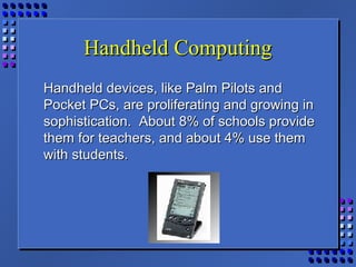 Handheld ComputingHandheld Computing
Handheld devices, like Palm Pilots andHandheld devices, like Palm Pilots and
Pocket PCs, are proliferating and growing inPocket PCs, are proliferating and growing in
sophistication. About 8% of schools providesophistication. About 8% of schools provide
them for teachers, and about 4% use themthem for teachers, and about 4% use them
with students.with students.
 