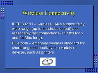 Wireless ConnectivityWireless Connectivity
IEEE 802.11 – wireless LANs support fairlyIEEE 802.11 – wireless LANs support fairly
wide range (up to hundreds of feet) andwide range (up to hundreds of feet) and
reasonably fast connections (11 Mbs for breasonably fast connections (11 Mbs for b
and 54 Mbs for g).and 54 Mbs for g).
Bluetooth – emerging wireless standard forBluetooth – emerging wireless standard for
short-range connectivity to a variety ofshort-range connectivity to a variety of
devices, such as printersdevices, such as printers
 