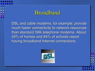 BroadbandBroadband
DSL and cable modems, for example, provideDSL and cable modems, for example, provide
much faster connectivity to network resourcesmuch faster connectivity to network resources
than standard 56K telephone modems. Aboutthan standard 56K telephone modems. About
45% of homes and 84% of schools report45% of homes and 84% of schools report
having broadband Internet connections.having broadband Internet connections.
 