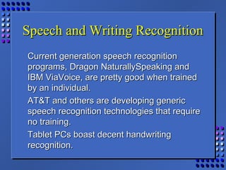 Speech and Writing RecognitionSpeech and Writing Recognition
Current generation speech recognitionCurrent generation speech recognition
programs, Dragon NaturallySpeaking andprograms, Dragon NaturallySpeaking and
IBM ViaVoice, are pretty good when trainedIBM ViaVoice, are pretty good when trained
by an individual.by an individual.
AT&T and others are developing genericAT&T and others are developing generic
speech recognition technologies that requirespeech recognition technologies that require
no training.no training.
Tablet PCs boast decent handwritingTablet PCs boast decent handwriting
recognition.recognition.
 