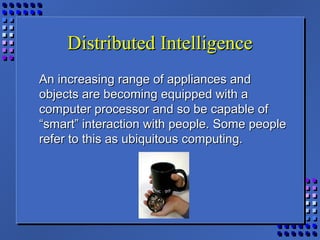 Distributed IntelligenceDistributed Intelligence
An increasing range of appliances andAn increasing range of appliances and
objects are becoming equipped with aobjects are becoming equipped with a
computer processor and so be capable ofcomputer processor and so be capable of
“smart” interaction with people. Some people“smart” interaction with people. Some people
refer to this as ubiquitous computing.refer to this as ubiquitous computing.
 