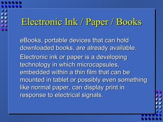 Electronic Ink / Paper / BooksElectronic Ink / Paper / Books
eBooks, portable devices that can holdeBooks, portable devices that can hold
downloaded books, are already available.downloaded books, are already available.
Electronic ink or paper is a developingElectronic ink or paper is a developing
technology in which microcapsules,technology in which microcapsules,
embedded within a thin film that can beembedded within a thin film that can be
mounted in tablet or possibly even somethingmounted in tablet or possibly even something
like normal paper, can display print inlike normal paper, can display print in
response to electrical signals.response to electrical signals.
 