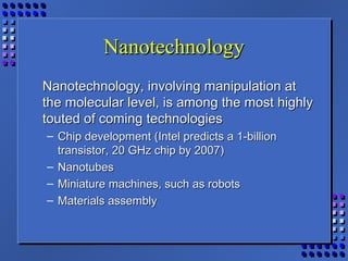 NanotechnologyNanotechnology
Nanotechnology, involving manipulation atNanotechnology, involving manipulation at
the molecular level, is among the most highlythe molecular level, is among the most highly
touted of coming technologiestouted of coming technologies
– Chip development (Intel predicts a 1-billionChip development (Intel predicts a 1-billion
transistor, 20 GHz chip by 2007)transistor, 20 GHz chip by 2007)
– NanotubesNanotubes
– Miniature machines, such as robotsMiniature machines, such as robots
– Materials assemblyMaterials assembly
 