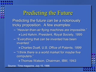 Predicting the FuturePredicting the Future
Predicting the future can be a notoriouslyPredicting the future can be a notoriously
tricky proposition. A few examples:tricky proposition. A few examples:
– ““Heavier-than-air flying machines are impossible.”Heavier-than-air flying machines are impossible.”
» Lord Kelvin, President, Royal Society, 1895Lord Kelvin, President, Royal Society, 1895
– ““Everything that can be invented has beenEverything that can be invented has been
invented.”invented.”
» Charles Duell, U.S. Office of Patents, 1899Charles Duell, U.S. Office of Patents, 1899
– ““I think there is a world market for maybe fiveI think there is a world market for maybe five
computers.”computers.”
» Thomas Watson, Chairman, IBM, 1943Thomas Watson, Chairman, IBM, 1943
Source: Time magazine, July 15, 1996
 