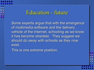 Education - futureEducation - future
Some experts argue that with the emergenceSome experts argue that with the emergence
of multimedia software and the deliveryof multimedia software and the delivery
vehicle of the Internet, schooling as we knowvehicle of the Internet, schooling as we know
it has become obsolete. They suggest weit has become obsolete. They suggest we
should do away with schools as they nowshould do away with schools as they now
exist.exist.
This is one extreme position.This is one extreme position.
 