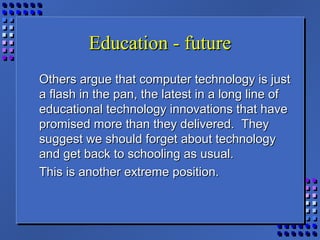 Education - futureEducation - future
Others argue that computer technology is justOthers argue that computer technology is just
a flash in the pan, the latest in a long line ofa flash in the pan, the latest in a long line of
educational technology innovations that haveeducational technology innovations that have
promised more than they delivered. Theypromised more than they delivered. They
suggest we should forget about technologysuggest we should forget about technology
and get back to schooling as usual.and get back to schooling as usual.
This is another extreme position.This is another extreme position.
 