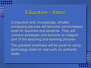 Education - futureEducation - future
Computers and, increasingly, smallerComputers and, increasingly, smaller
computing devices will become commonplacecomputing devices will become commonplace
tools for teachers and students. They willtools for teachers and students. They will
connect wirelessly and become an integralconnect wirelessly and become an integral
part of the teaching and learning process.part of the teaching and learning process.
The greatest emphasis will be given to usingThe greatest emphasis will be given to using
technology tools for real work on authentictechnology tools for real work on authentic
tasks.tasks.
 