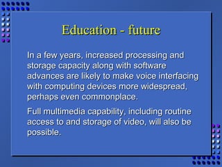Education - futureEducation - future
In a few years, increased processing andIn a few years, increased processing and
storage capacity along with softwarestorage capacity along with software
advances are likely to make voice interfacingadvances are likely to make voice interfacing
with computing devices more widespread,with computing devices more widespread,
perhaps even commonplace.perhaps even commonplace.
Full multimedia capability, including routineFull multimedia capability, including routine
access to and storage of video, will also beaccess to and storage of video, will also be
possible.possible.
 