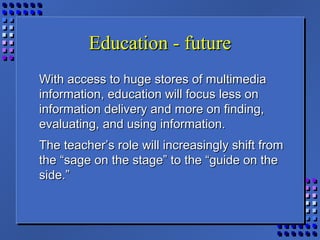 Education - futureEducation - future
With access to huge stores of multimediaWith access to huge stores of multimedia
information, education will focus less oninformation, education will focus less on
information delivery and more on finding,information delivery and more on finding,
evaluating, and using information.evaluating, and using information.
The teacher’s role will increasingly shift fromThe teacher’s role will increasingly shift from
the “sage on the stage” to the “guide on thethe “sage on the stage” to the “guide on the
side.”side.”
 