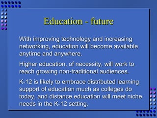 Education - futureEducation - future
With improving technology and increasingWith improving technology and increasing
networking, education will become availablenetworking, education will become available
anytime and anywhere.anytime and anywhere.
Higher education, of necessity, will work toHigher education, of necessity, will work to
reach growing non-traditional audiences.reach growing non-traditional audiences.
K-12 is likely to embrace distributed learningK-12 is likely to embrace distributed learning
support of education much as colleges dosupport of education much as colleges do
today, and distance education will meet nichetoday, and distance education will meet niche
needs in the K-12 setting.needs in the K-12 setting.
 