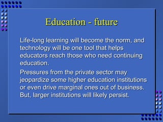 Education - futureEducation - future
Life-long learning will become the norm, andLife-long learning will become the norm, and
technology will be one tool that helpstechnology will be one tool that helps
educators reach those who need continuingeducators reach those who need continuing
education.education.
Pressures from the private sector mayPressures from the private sector may
jeopardize some higher education institutionsjeopardize some higher education institutions
or even drive marginal ones out of business.or even drive marginal ones out of business.
But, larger institutions will likely persist.But, larger institutions will likely persist.
 
