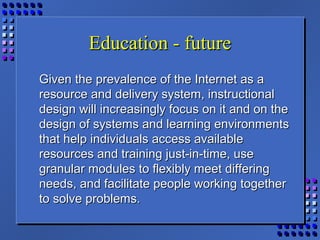 Education - futureEducation - future
Given the prevalence of the Internet as aGiven the prevalence of the Internet as a
resource and delivery system, instructionalresource and delivery system, instructional
design will increasingly focus on it and on thedesign will increasingly focus on it and on the
design of systems and learning environmentsdesign of systems and learning environments
that help individuals access availablethat help individuals access available
resources and training just-in-time, useresources and training just-in-time, use
granular modules to flexibly meet differinggranular modules to flexibly meet differing
needs, and facilitate people working togetherneeds, and facilitate people working together
to solve problems.to solve problems.
 