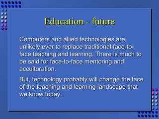 Education - futureEducation - future
Computers and allied technologies areComputers and allied technologies are
unlikely ever to replace traditional face-to-unlikely ever to replace traditional face-to-
face teaching and learning. There is much toface teaching and learning. There is much to
be said for face-to-face mentoring andbe said for face-to-face mentoring and
acculturation.acculturation.
But, technology probably will change the faceBut, technology probably will change the face
of the teaching and learning landscape thatof the teaching and learning landscape that
we know today.we know today.
 
