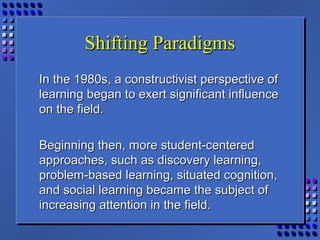Shifting ParadigmsShifting Paradigms
In the 1980s, a constructivist perspective ofIn the 1980s, a constructivist perspective of
learning began to exert significant influencelearning began to exert significant influence
on the field.on the field.
Beginning then, more student-centeredBeginning then, more student-centered
approaches, such as discovery learning,approaches, such as discovery learning,
problem-based learning, situated cognition,problem-based learning, situated cognition,
and social learning became the subject ofand social learning became the subject of
increasing attention in the field.increasing attention in the field.
 