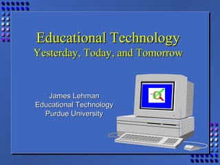 Educational TechnologyEducational Technology
Yesterday, Today, and TomorrowYesterday, Today, and Tomorrow
James LehmanJames Lehman
Educational TechnologyEducational Technology
Purdue UniversityPurdue University
 