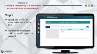 Process of
Scanning & Valid Marking of e-Postal Ballot
(If form-13C is not getting scanned)
Step 2
 Search the elector by
name in the tab of form
13C.
 Once found the elector
click on the add button to
proceed.
 