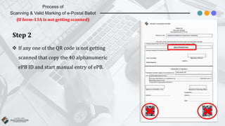 Step 2
 If any one of the QR code is not getting
scanned that copy the 40 alphanumeric
ePB ID and start manual entry of ePB.
Process of
Scanning & Valid Marking of e-Postal Ballot
(If form-13A is not getting scanned)
 