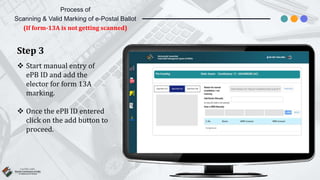 Step 3
 Start manual entry of
ePB ID and add the
elector for form 13A
marking.
 Once the ePB ID entered
click on the add button to
proceed.
Process of
Scanning & Valid Marking of e-Postal Ballot
(If form-13A is not getting scanned)
 