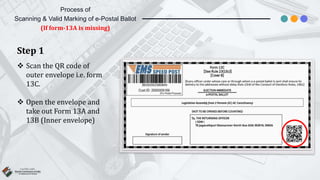 Step 1
 Scan the QR code of
outer envelope i.e. form
13C.
 Open the envelope and
take out Form 13A and
13B (Inner envelope)
Process of
Scanning & Valid Marking of e-Postal Ballot
(If form-13A is missing)
 