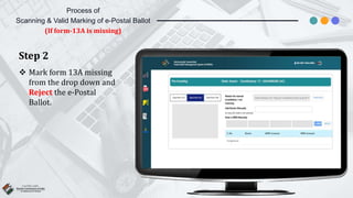 Step 2
 Mark form 13A missing
from the drop down and
Reject the e-Postal
Ballot.
Process of
Scanning & Valid Marking of e-Postal Ballot
(If form-13A is missing)
 