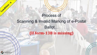 Process of
Scanning & Invalid Marking of e-Postal
Ballot…
(If form-13B is missing)
 