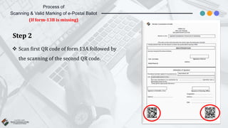 Step 2
 Scan first QR code of form 13A followed by
the scanning of the second QR code.
Process of
Scanning & Valid Marking of e-Postal Ballot
(If form-13B is missing)
 