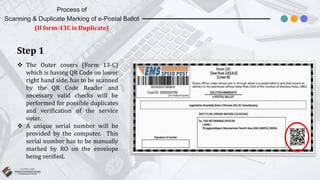 Step 1
 The Outer covers (Form 13-C)
which is having QR Code on lower
right hand side, has to be scanned
by the QR Code Reader and
necessary valid checks will be
performed for possible duplicates
and verification of the service
voter.
 A unique serial number will be
provided by the computer. This
serial number has to be manually
marked by RO on the envelope
being verified.
Process of
Scanning & Duplicate Marking of e-Postal Ballot
(If form-13C is Duplicate)
 