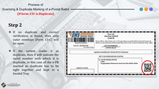 Step 2
 If no duplicate and correct
verification is found, then only
outer envelope (Form 13-C) will
be open.
 If the system marks it as
duplicate, then it will indicate the
serial number with which it is
duplicate, in this case all the e-PB
marked as duplicate has to be
tight together and kept in a
Invalid Tray.
Process of
Scanning & Duplicate Marking of e-Postal Ballot
(If form-13C is Duplicate)
 