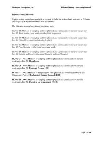 Chandpur Enterprises Ltd. Effluent Testing Laboratory Manual
Page 2 of 19
Present Testing Methods
Various testing methods are available at present. In India, the test methods indicated in IS Codes
(developed by BIS) are considered most acceptable.
The following standards are in use for various tests-
IS 3025-15: Methods of sampling and test (physical and chemical) for water and wastewater,
Part 15: Total residue (total solids-dissolved and suspended)
IS 3025-16: Methods of sampling and test (physical and chemical) for water and wastewater,
Part 16: Filterable residue (total dissolved solids)
IS 3025-17: Methods of sampling and test (physical and chemical) for water and wastewater,
Part 17: Non-filterable residue (total suspended solids)
IS 3025-18: Methods of sampling and test (physical and chemical) for water and wastewater,
Part 18: Volatile and fixed residue (total filterable and non-filterable)
IS 3025-31 (1988): Methods of sampling and test (physical and chemical) for water and
wastewater, Part 31: Phosphorus
IS 3025-38 (1989): Methods of sampling and test (physical and chemical) for water and
wastewater, Part 38: Dissolved Oxygen (DO)
IS 3025-44 (1993): Methods of Sampling and Test (physical and chemical) for Water and
Wastewater, Part 44: Biochemical Oxygen Demand (BOD)
IS 3025-58 (2006): Methods of sampling and test (physical and chemical) for water and
wastewater, Part 58: Chemical oxygen demand (COD)
 