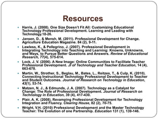 Resources
   Harris, J. (2008). One Size Doesn’t Fit All: Customizing Educational
    Technology Professional Development. Learning and Leading with
    Technology.18-26.
   Jansen, D., & Mensh, M. (2011). Professional Development for Change.
    Agriculture Education Magazine. 84 (2), 9-11.
   Lawless, K., & Pellegrino, J. (2007). Professional Development in
    Integrating Technology into Teaching and Learning: Knowns, Unknowns,
    and Ways, to Pursue Better Questions and Answers. Review of Educational
    Research, 77(4), 575-614.
   Lock, J. V. (2006). A New Image: Online Communities to Facilitate Teacher
    Professional Development. JI of Technology and Teacher Education, 14 (4),
    663-678.
   Martin, W., Strother, S., Beglau, M., Bates, L., Reitzes, T., & Culp, K. (2010).
    Connecting Instructional Technology Professional Development to Teacher
    and Student Outcomes. Journal of Research on Technology in Education,
    43(1), 53-74.
   Matzen, N. J., & Edmunds, J. A. (2007). Technology as a Catalyst for
    Change: The Role of Professional Development. Journal of Research on
    Technology in Education, 39 (4), 417-430.
   Plair, A. K. (2008), Revamping Professional Development for Technology
    Integration and Fluency. Clearing House, 82 (2), 70-75.
   Wright, V.H. (2010) Professional Development and the Master Technology
    Teacher: The Evolution of one Partnership. Education 131 (1), 139-146.
 