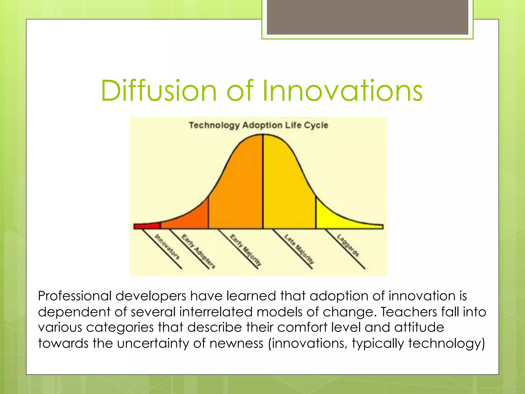 Diffusion of Innovations




Professional developers have learned that adoption of innovation is
dependent of several interrelated models of change. Teachers fall into
various categories that describe their comfort level and attitude
towards the uncertainty of newness (innovations, typically technology)
 