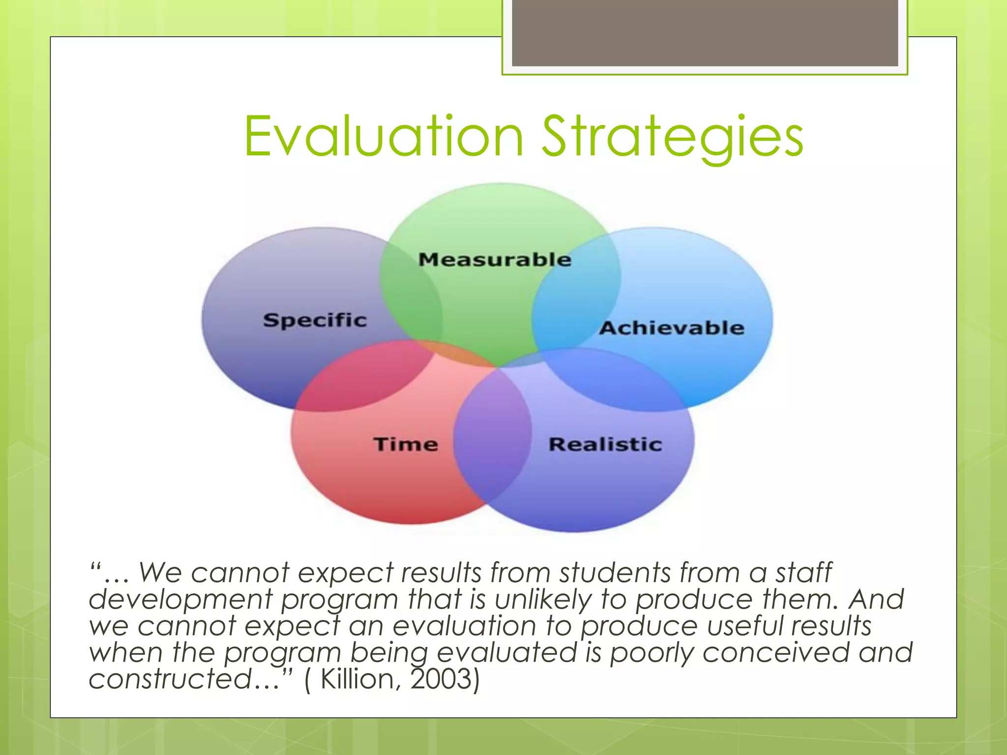 Evaluation Strategies




“… We cannot expect results from students from a staff
development program that is unlikely to produce them. And
we cannot expect an evaluation to produce useful results
when the program being evaluated is poorly conceived and
constructed…” ( Killion, 2003)
 