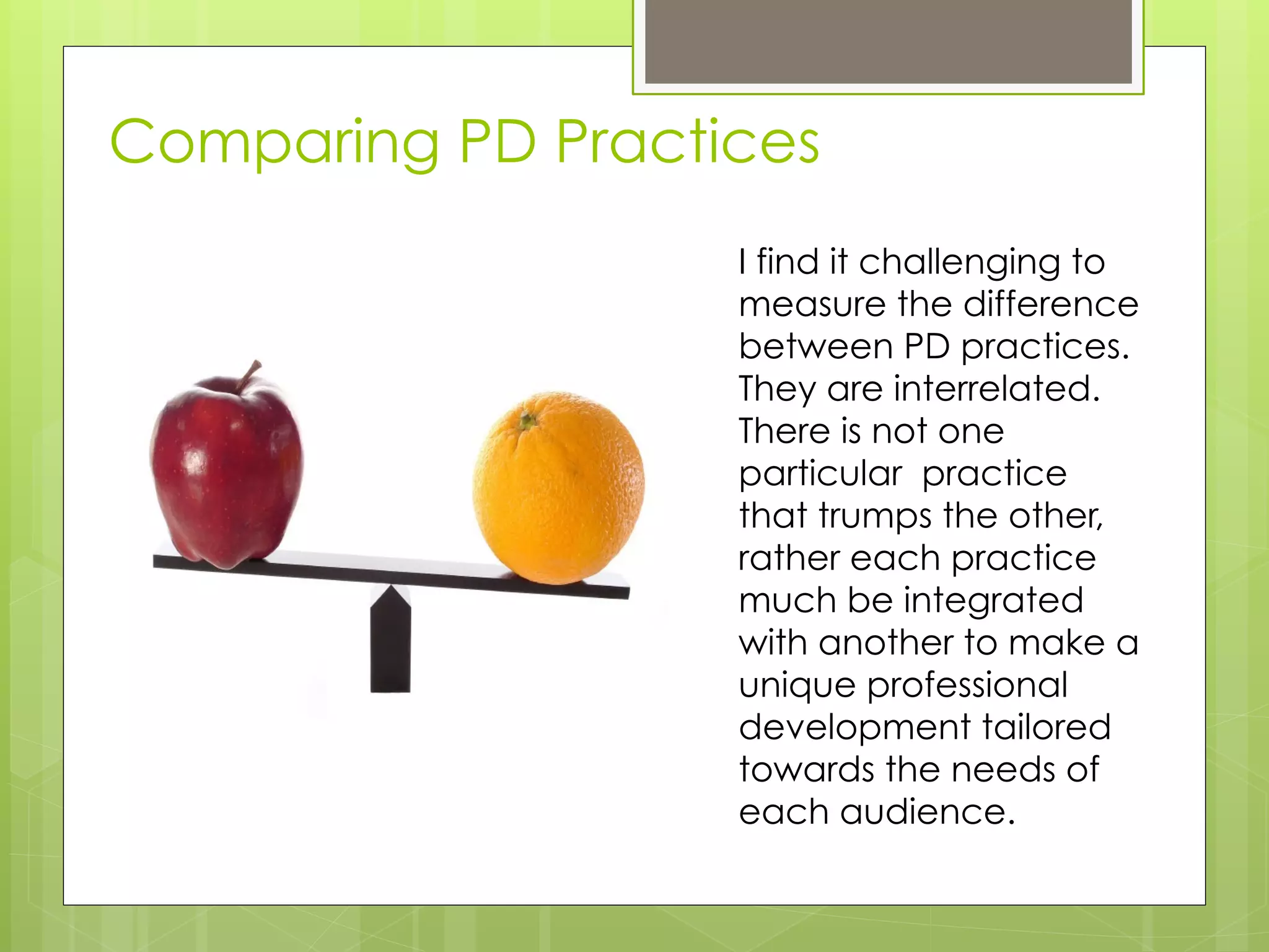 Comparing PD Practices
                   I find it challenging to
                   measure the difference
                   between PD practices.
                   They are interrelated.
                   There is not one
                   particular practice
                   that trumps the other,
                   rather each practice
                   much be integrated
                   with another to make a
                   unique professional
                   development tailored
                   towards the needs of
                   each audience.
 