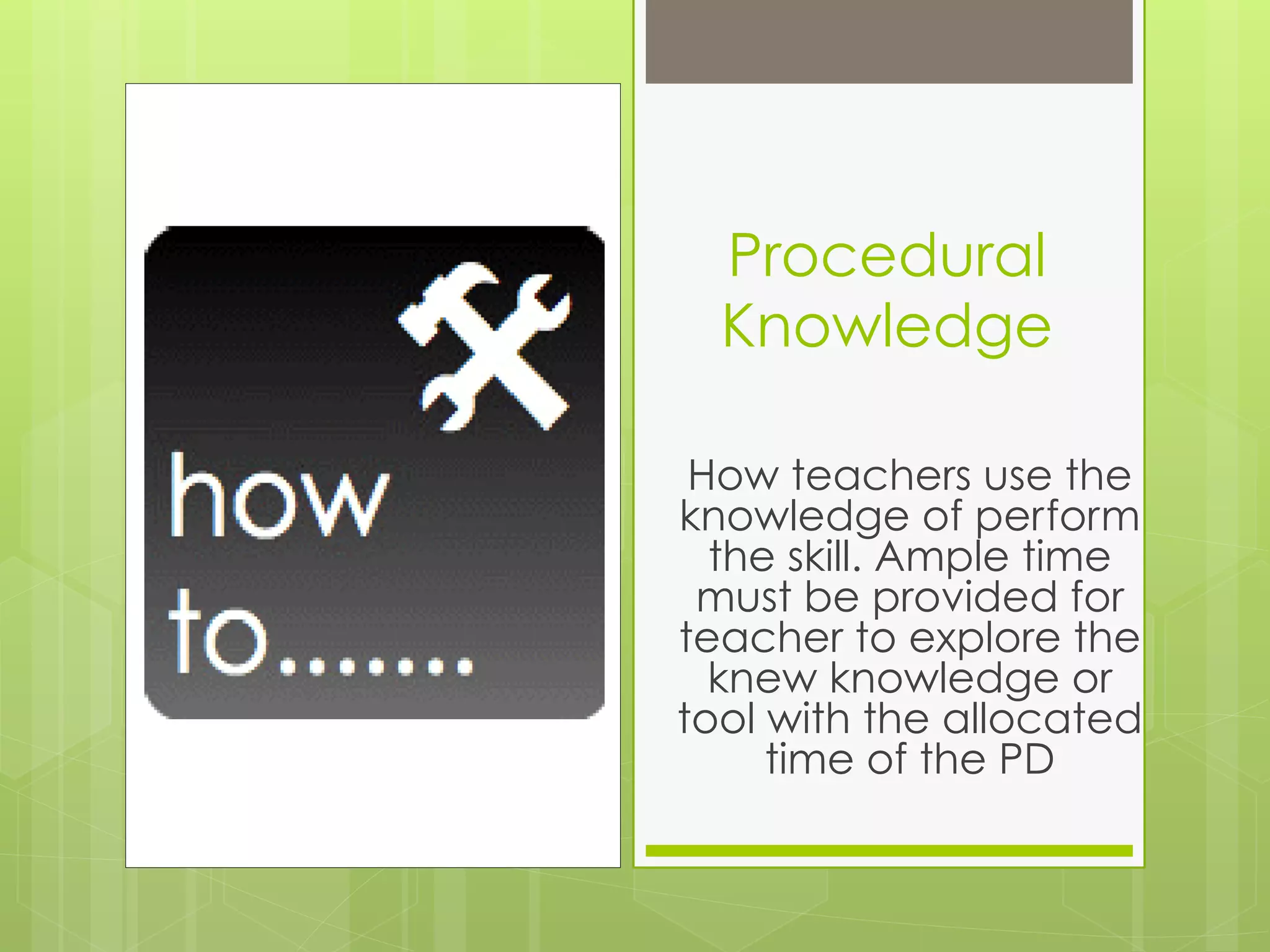 Procedural
  Knowledge

 How teachers use the
knowledge of perform
  the skill. Ample time
 must be provided for
teacher to explore the
  knew knowledge or
tool with the allocated
     time of the PD
 