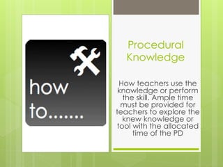 Procedural
  Knowledge

 How teachers use the
 knowledge or perform
  the skill. Ample time
  must be provided for
teachers to explore the
  knew knowledge or
tool with the allocated
     time of the PD
 
