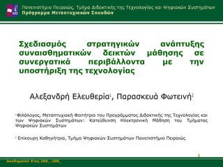 Σχεδιασμός     στρατηγικών      ανάπτυξης
       συναισθηματικών    δεικτών   μάθησης   σε
       συνεργατικά     περιβάλλοντα    με    την
       υποστήριξη της τεχνολογίας


           Αλεξανδρή Ελευθερία1, Παρασκευά Φωτεινή2

   1
    Φιλόλογος, Μεταπτυχιακή Φοιτήτρια του Προγράμματος Διδακτικής της Τεχνολογίας και
   των Ψηφιακών Συστημάτων: Κατεύθυνση Ηλεκτρονική Μάθηση του Τμήματος
   Ψηφιακών Συστημάτων

   2
       Επίκουρη Καθηγήτρια, Τμήμα Ψηφιακών Συστημάτων Πανεπιστήμιο Πειραιώς


                                                                                1
Ακαδημαϊκό Έτος 200_-200_
 