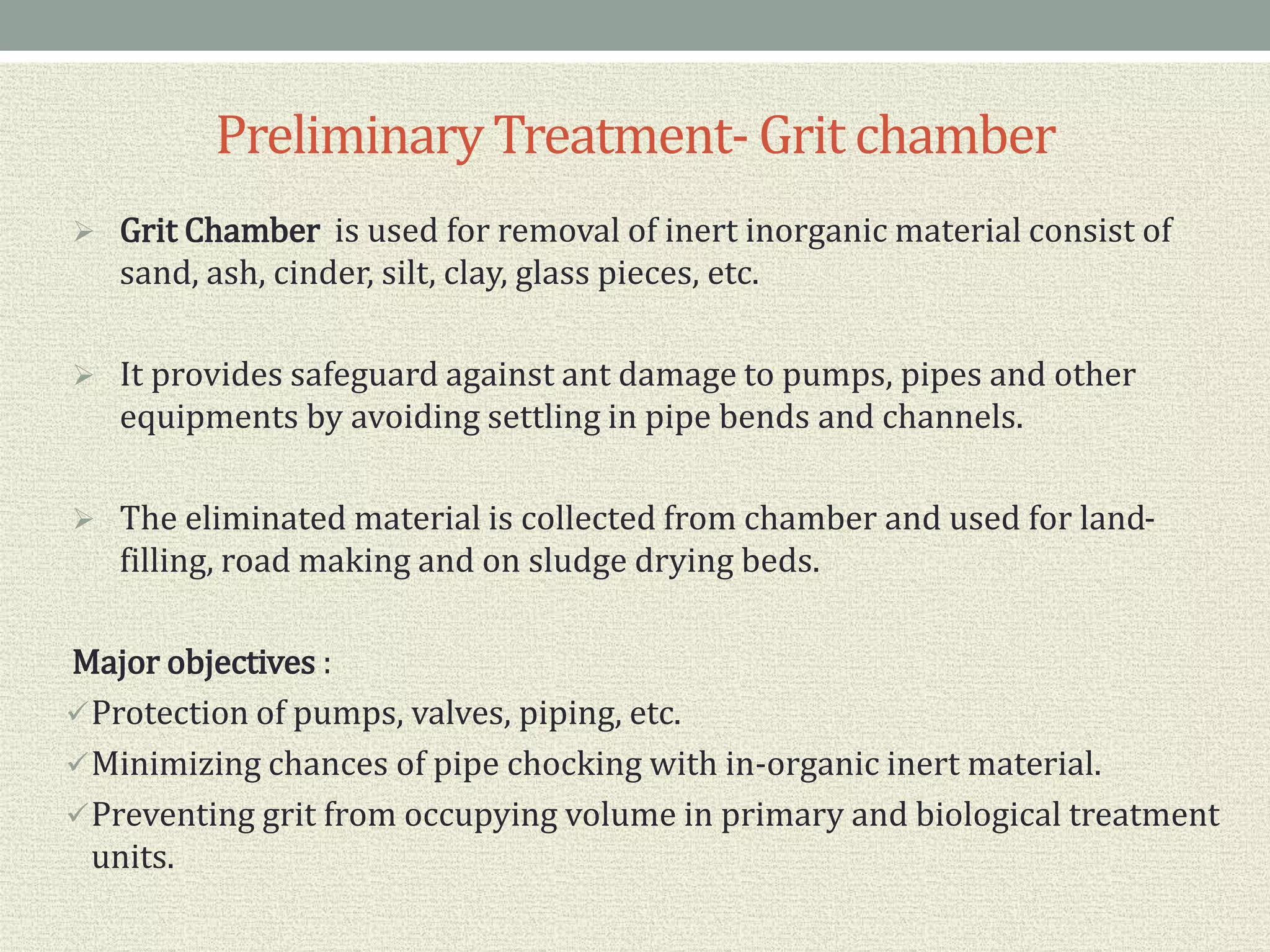 PreliminaryTreatment- Grit chamber
 Grit Chamber is used for removal of inert inorganic material consist of
sand, ash, cinder, silt, clay, glass pieces, etc.
 It provides safeguard against ant damage to pumps, pipes and other
equipments by avoiding settling in pipe bends and channels.
 The eliminated material is collected from chamber and used for land-
filling, road making and on sludge drying beds.
Major objectives :
Protection of pumps, valves, piping, etc.
Minimizing chances of pipe chocking with in-organic inert material.
Preventing grit from occupying volume in primary and biological treatment
units.
 
