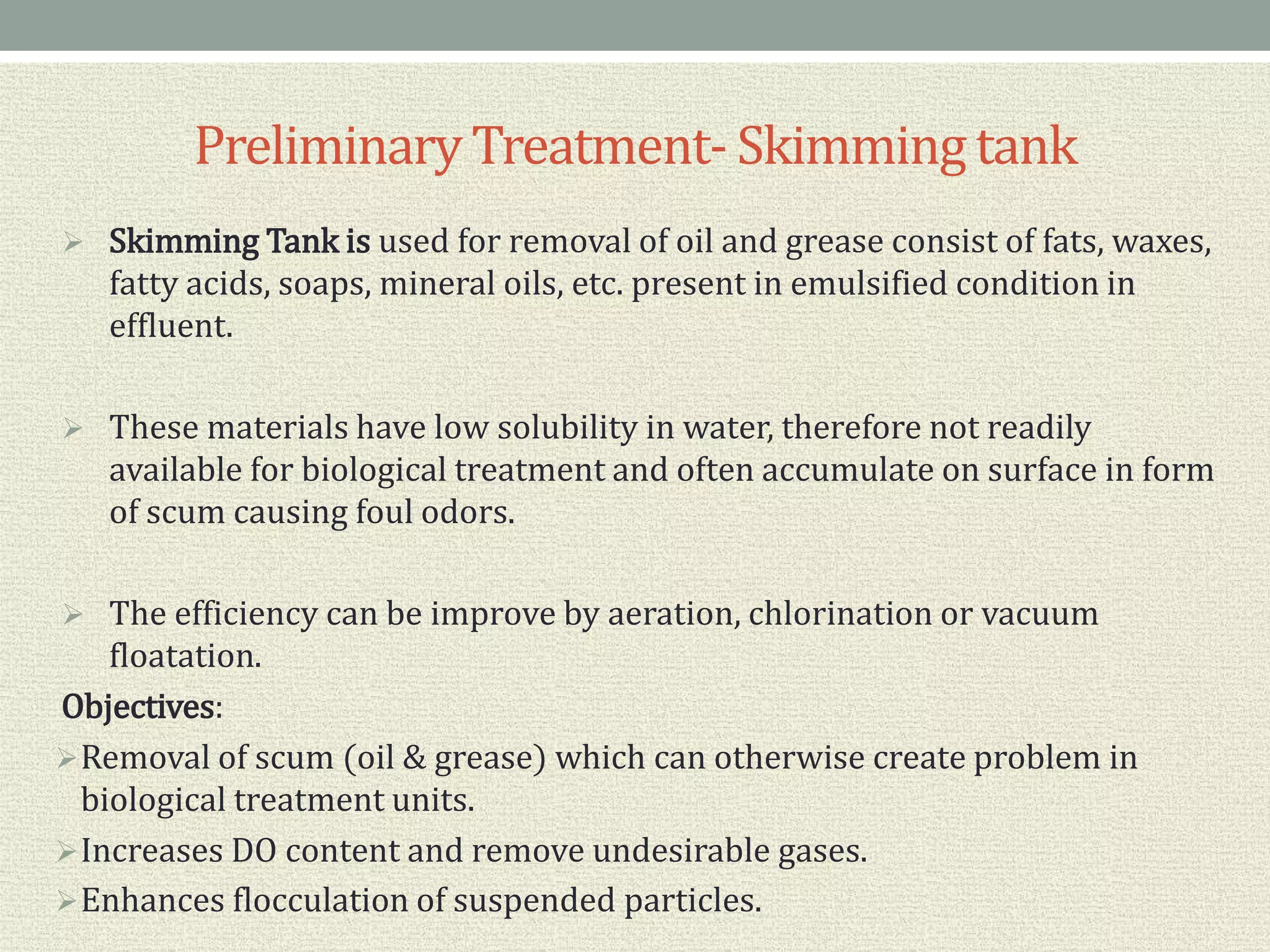 PreliminaryTreatment- Skimmingtank
 Skimming Tank is used for removal of oil and grease consist of fats, waxes,
fatty acids, soaps, mineral oils, etc. present in emulsified condition in
effluent.
 These materials have low solubility in water, therefore not readily
available for biological treatment and often accumulate on surface in form
of scum causing foul odors.
 The efficiency can be improve by aeration, chlorination or vacuum
floatation.
Objectives:
Removal of scum (oil & grease) which can otherwise create problem in
biological treatment units.
Increases DO content and remove undesirable gases.
Enhances flocculation of suspended particles.
 