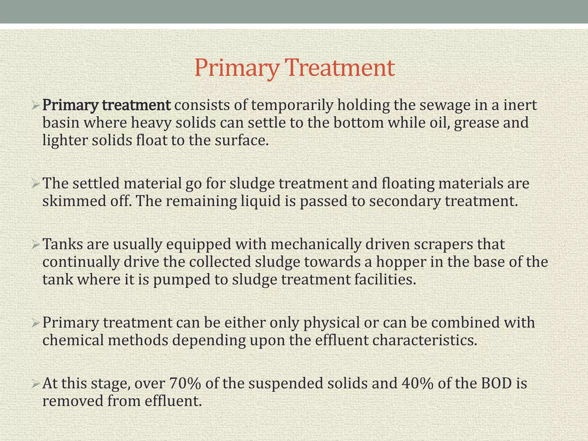 PrimaryTreatment
Primary treatment consists of temporarily holding the sewage in a inert
basin where heavy solids can settle to the bottom while oil, grease and
lighter solids float to the surface.
The settled material go for sludge treatment and floating materials are
skimmed off. The remaining liquid is passed to secondary treatment.
Tanks are usually equipped with mechanically driven scrapers that
continually drive the collected sludge towards a hopper in the base of the
tank where it is pumped to sludge treatment facilities.
Primary treatment can be either only physical or can be combined with
chemical methods depending upon the effluent characteristics.
At this stage, over 70% of the suspended solids and 40% of the BOD is
removed from effluent.
 