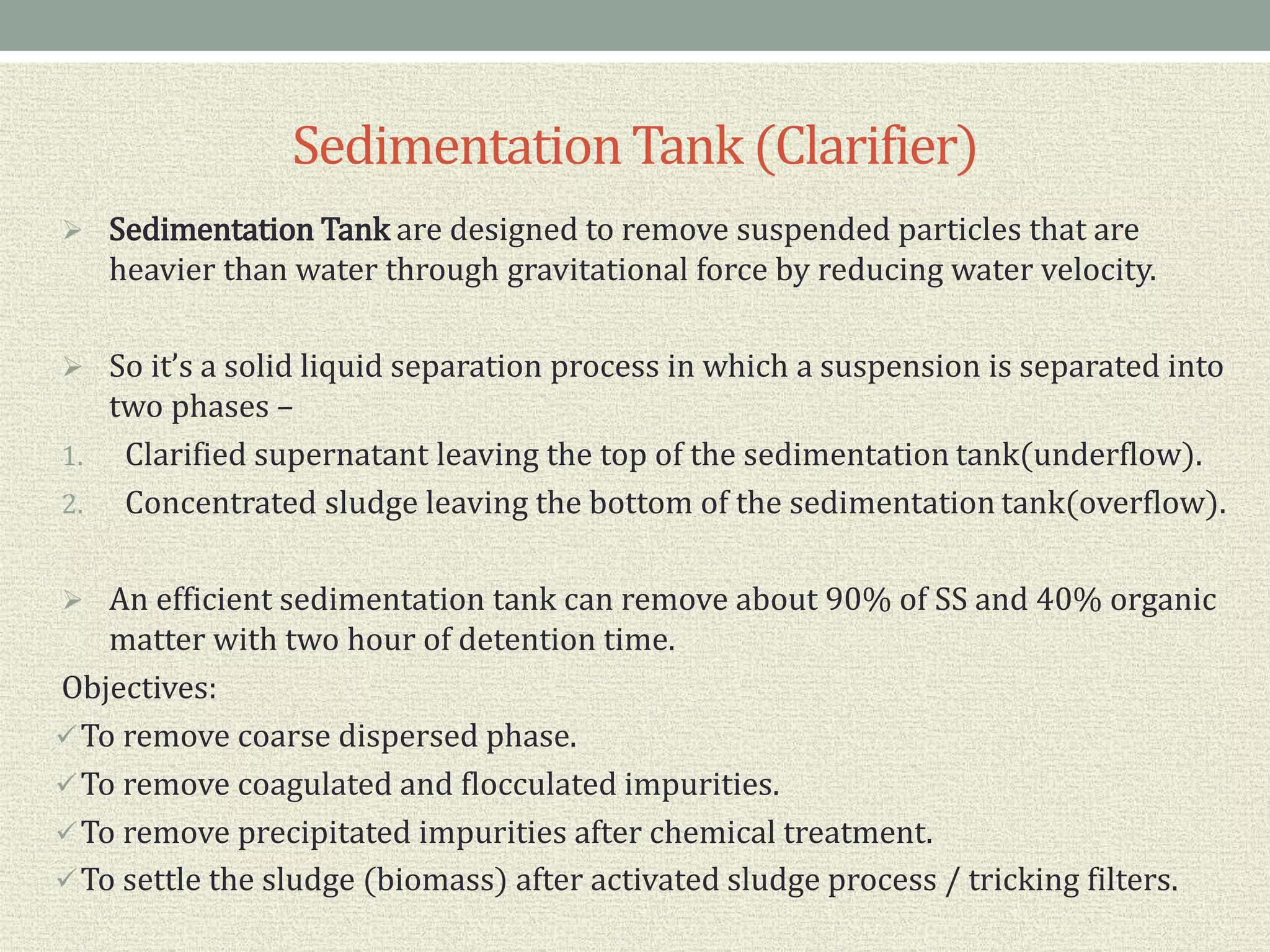SedimentationTank (Clarifier)
 Sedimentation Tank are designed to remove suspended particles that are
heavier than water through gravitational force by reducing water velocity.
 So it’s a solid liquid separation process in which a suspension is separated into
two phases –
1. Clarified supernatant leaving the top of the sedimentation tank(underflow).
2. Concentrated sludge leaving the bottom of the sedimentation tank(overflow).
 An efficient sedimentation tank can remove about 90% of SS and 40% organic
matter with two hour of detention time.
Objectives:
To remove coarse dispersed phase.
To remove coagulated and flocculated impurities.
To remove precipitated impurities after chemical treatment.
To settle the sludge (biomass) after activated sludge process / tricking filters.
 