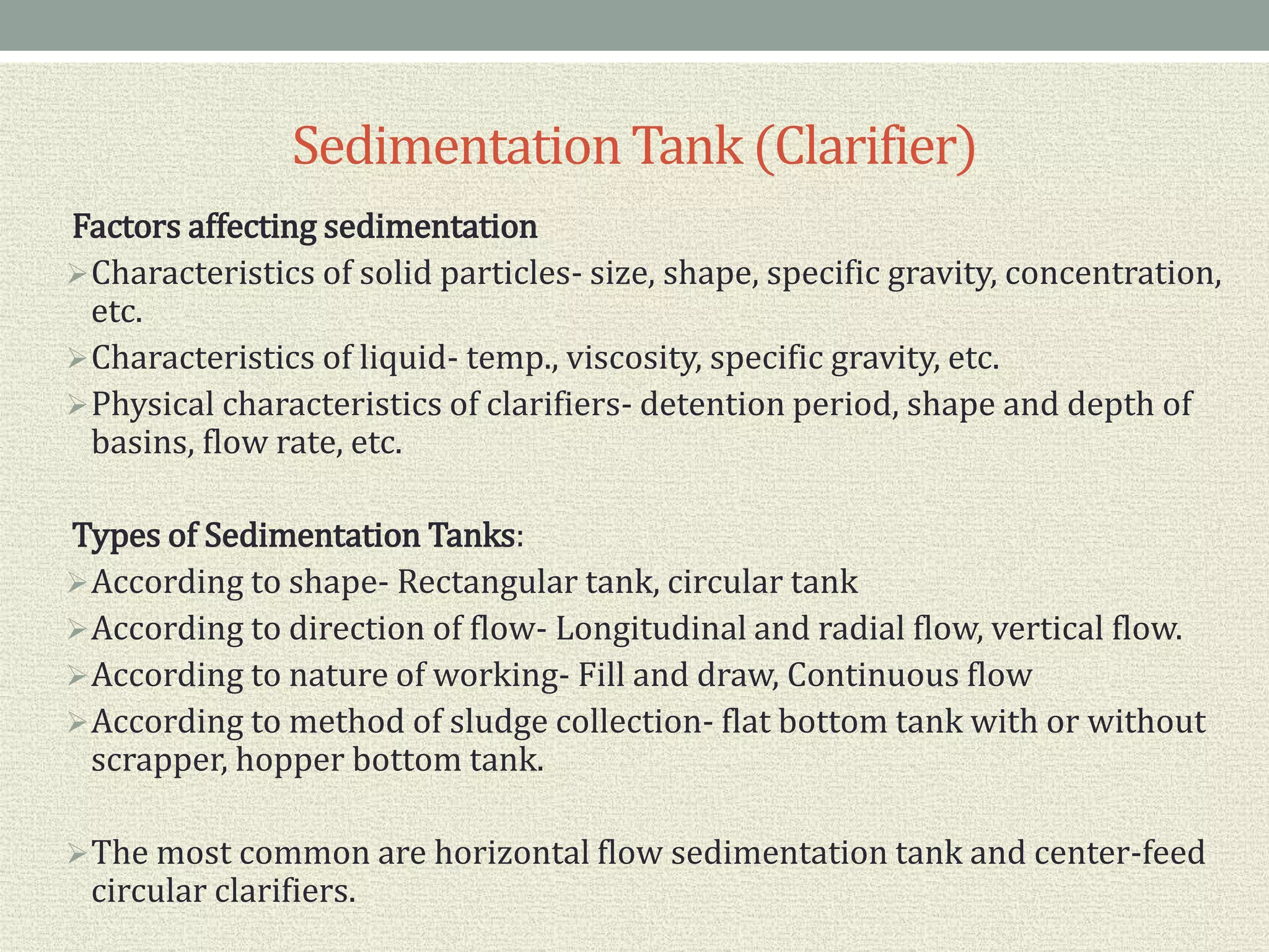 SedimentationTank (Clarifier)
Factors affecting sedimentation
Characteristics of solid particles- size, shape, specific gravity, concentration,
etc.
Characteristics of liquid- temp., viscosity, specific gravity, etc.
Physical characteristics of clarifiers- detention period, shape and depth of
basins, flow rate, etc.
Types of Sedimentation Tanks:
According to shape- Rectangular tank, circular tank
According to direction of flow- Longitudinal and radial flow, vertical flow.
According to nature of working- Fill and draw, Continuous flow
According to method of sludge collection- flat bottom tank with or without
scrapper, hopper bottom tank.
The most common are horizontal flow sedimentation tank and center-feed
circular clarifiers.
 