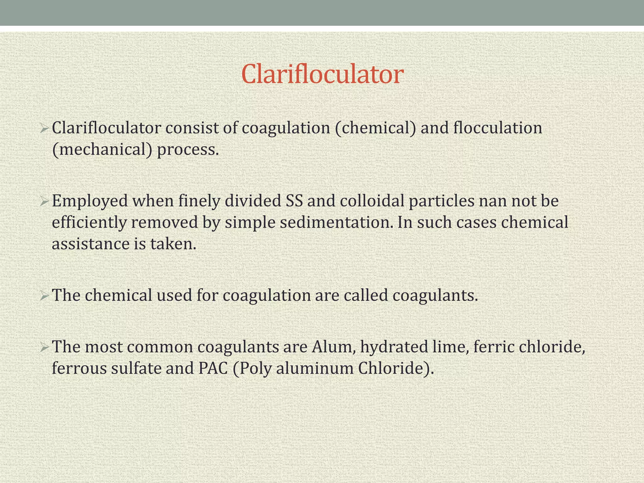 Clarifloculator
Clarifloculator consist of coagulation (chemical) and flocculation
(mechanical) process.
Employed when finely divided SS and colloidal particles nan not be
efficiently removed by simple sedimentation. In such cases chemical
assistance is taken.
The chemical used for coagulation are called coagulants.
The most common coagulants are Alum, hydrated lime, ferric chloride,
ferrous sulfate and PAC (Poly aluminum Chloride).
 