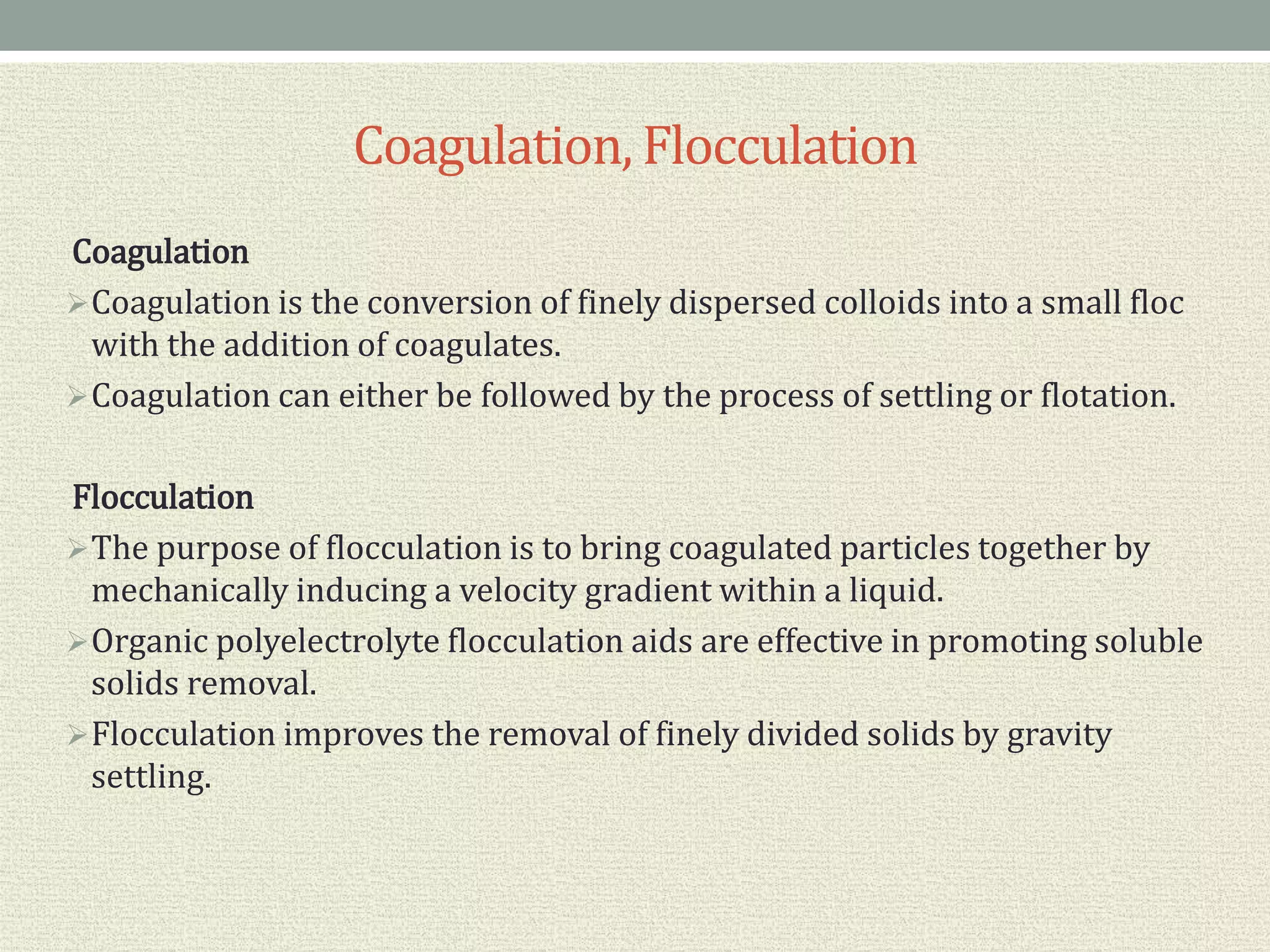 Coagulation, Flocculation
Coagulation
Coagulation is the conversion of finely dispersed colloids into a small floc
with the addition of coagulates.
Coagulation can either be followed by the process of settling or flotation.
Flocculation
The purpose of flocculation is to bring coagulated particles together by
mechanically inducing a velocity gradient within a liquid.
Organic polyelectrolyte flocculation aids are effective in promoting soluble
solids removal.
Flocculation improves the removal of finely divided solids by gravity
settling.
 