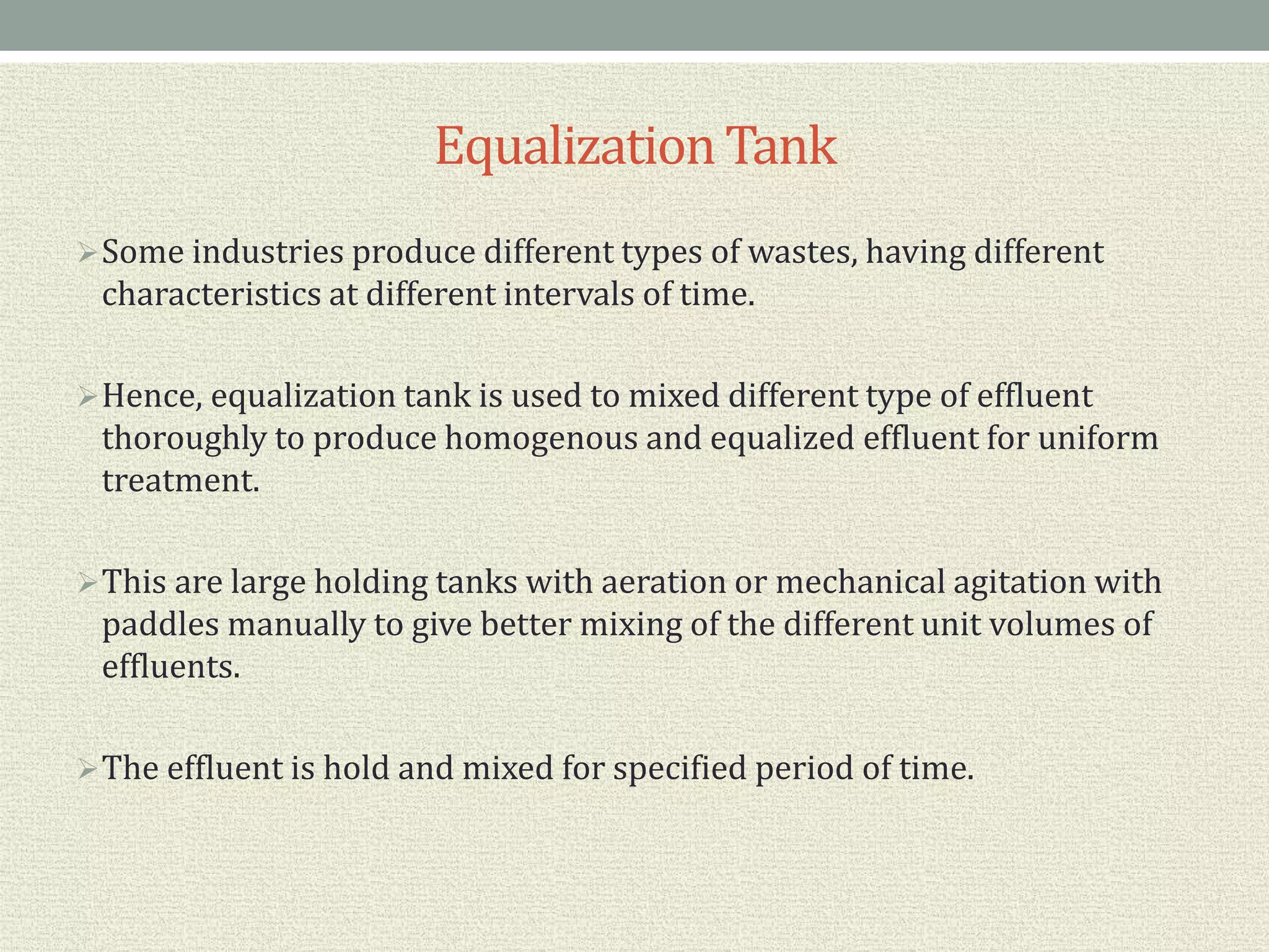 EqualizationTank
Some industries produce different types of wastes, having different
characteristics at different intervals of time.
Hence, equalization tank is used to mixed different type of effluent
thoroughly to produce homogenous and equalized effluent for uniform
treatment.
This are large holding tanks with aeration or mechanical agitation with
paddles manually to give better mixing of the different unit volumes of
effluents.
The effluent is hold and mixed for specified period of time.
 