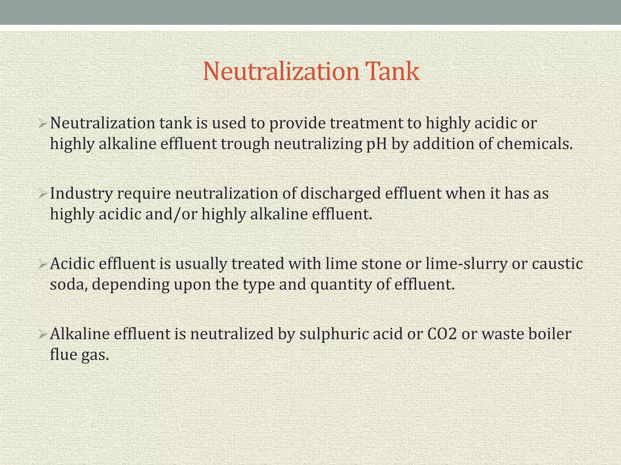 NeutralizationTank
Neutralization tank is used to provide treatment to highly acidic or
highly alkaline effluent trough neutralizing pH by addition of chemicals.
Industry require neutralization of discharged effluent when it has as
highly acidic and/or highly alkaline effluent.
Acidic effluent is usually treated with lime stone or lime-slurry or caustic
soda, depending upon the type and quantity of effluent.
Alkaline effluent is neutralized by sulphuric acid or CO2 or waste boiler
flue gas.
 