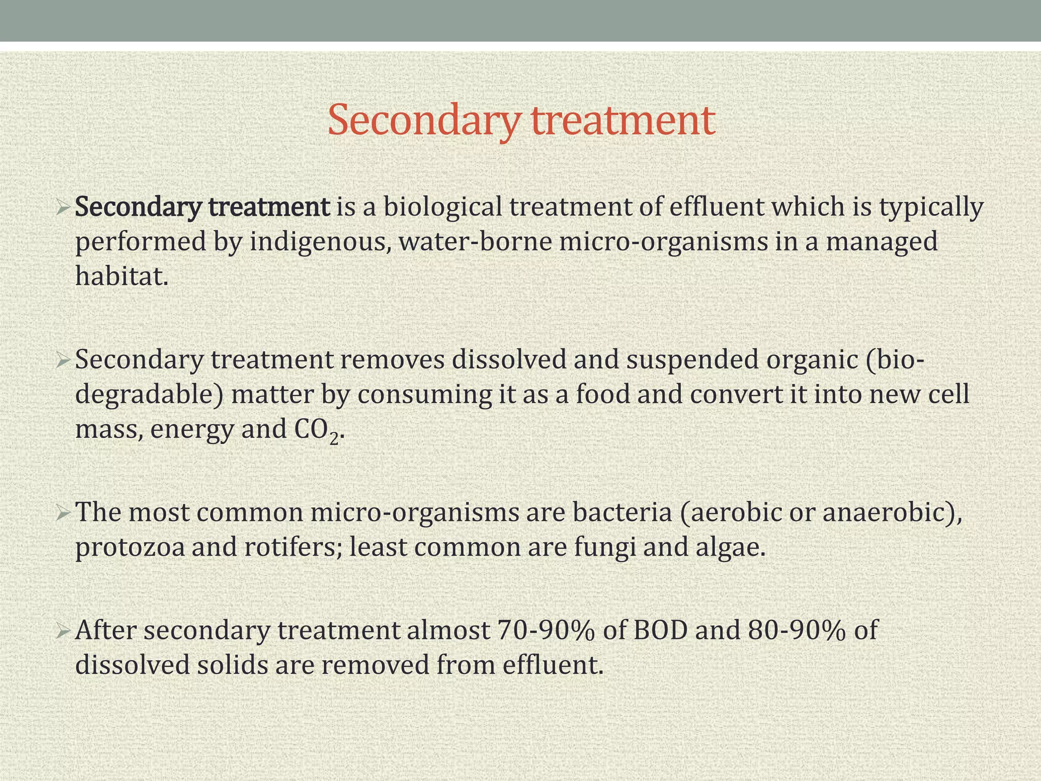Secondarytreatment
Secondary treatment is a biological treatment of effluent which is typically
performed by indigenous, water-borne micro-organisms in a managed
habitat.
Secondary treatment removes dissolved and suspended organic (bio-
degradable) matter by consuming it as a food and convert it into new cell
mass, energy and CO2.
The most common micro-organisms are bacteria (aerobic or anaerobic),
protozoa and rotifers; least common are fungi and algae.
After secondary treatment almost 70-90% of BOD and 80-90% of
dissolved solids are removed from effluent.
 